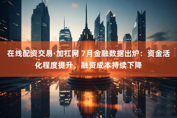 在线配资交易·加杠网 7月金融数据出炉：资金活化程度提升，融资成本持续下降
