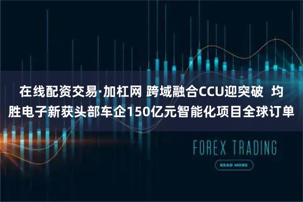 在线配资交易·加杠网 跨域融合CCU迎突破  均胜电子新获头部车企150亿元智能化项目全球订单