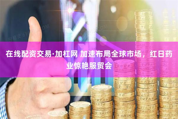 在线配资交易·加杠网 加速布局全球市场，红日药业惊艳服贸会