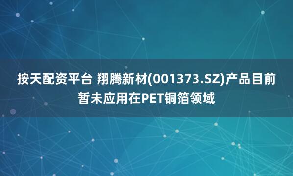 按天配资平台 翔腾新材(001373.SZ)产品目前暂未应用在PET铜箔领域