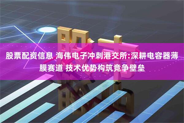 股票配资信息 海伟电子冲刺港交所:深耕电容器薄膜赛道 技术优势构筑竞争壁垒