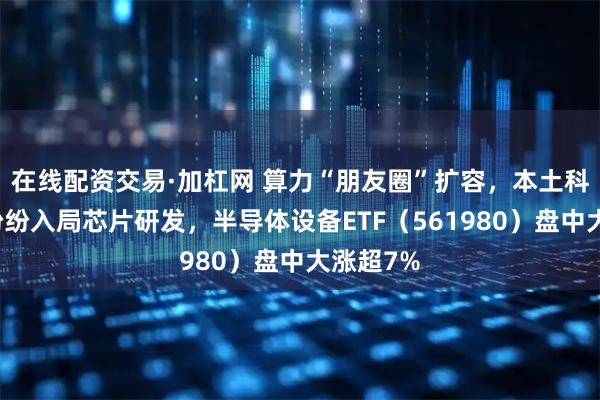 在线配资交易·加杠网 算力“朋友圈”扩容，本土科技巨头纷纷入局芯片研发，半导体设备ETF（561980）盘中大涨超7%