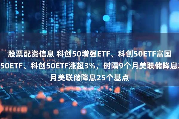 股票配资信息 科创50增强ETF、科创50ETF富国、科创板50ETF、科创50ETF涨超3%，时隔9个月美联储降息25个基点