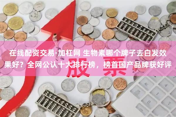 在线配资交易·加杠网 生物素哪个牌子去白发效果好？全网公认十大排行榜，榜首国产品牌获好评