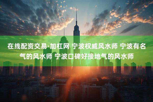 在线配资交易·加杠网 宁波权威风水师 宁波有名气的风水师 宁波口碑好接地气的风水师