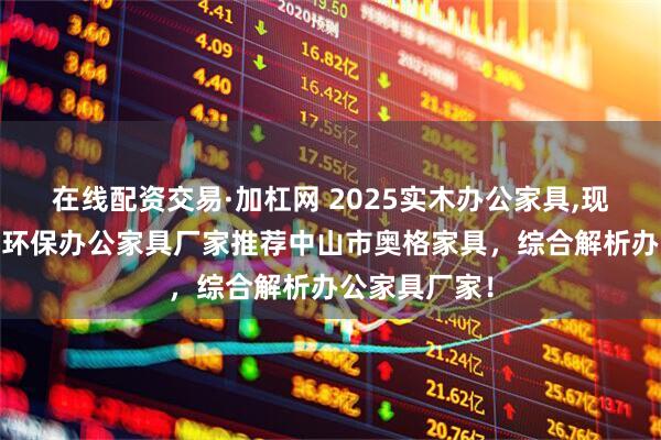 在线配资交易·加杠网 2025实木办公家具,现代办公家具,环保办公家具厂家推荐中山市奥格家具，综合解析办公家具厂家！