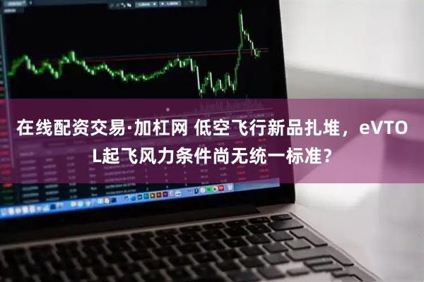 在线配资交易·加杠网 低空飞行新品扎堆，eVTOL起飞风力条件尚无统一标准？